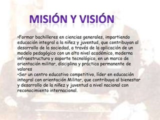 •Formar bachilleres en ciencias generales, impartiendo
educación integral a la niñez y juventud, que contribuyan al
desarrollo de la sociedad, a través de la aplicación de un
modelo pedagógico con un alto nivel académico, moderna
infraestructura y soporte tecnológico, en un marco de
orientación militar, disciplina y práctica permanente de
valores
•Ser un centro educativo competitivo, líder en educación
integral con orientación Militar, que contribuya al bienestar
y desarrollo de la niñez y juventud a nivel nacional con
reconocimiento internacional.
 
