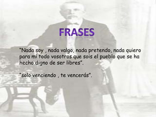 “Nada soy , nada valgo, nada pretendo, nada quiero
para mi todo vosotros que sois el pueblo que se ha
hecho digno de ser libres”.
“solo venciendo , te vencerás”.
 