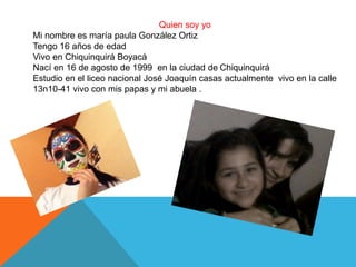 Quien soy yo
Mi nombre es maría paula González Ortiz
Tengo 16 años de edad
Vivo en Chiquinquirá Boyacá
Nací en 16 de agosto de 1999 en la ciudad de Chiquinquirá
Estudio en el liceo nacional José Joaquín casas actualmente vivo en la calle
13n10-41 vivo con mis papas y mi abuela .
 