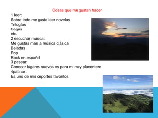 Cosas que me gustan hacer
1 leer:
Sobre todo me gusta leer novelas
Trilogías
Sagas
etc.
2 escuchar música:
Me gustas mas la música clásica
Baladas
Pop
Rock en español
3 pasear:
Conocer lugares nuevos es para mi muy placentero
4patinar :
Es uno de mis deportes favoritos
 