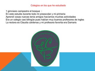 Colegios en los que he estudiado
1 gimnasio campestre el bosque :
En este estudie durante todo mi preescolar y mi primeria
Aprendí cosas nuevas tenia amigos hacíamos muchas actividades
Era un colegio casi bilingüe pues habían muy buenos profesores de ingles
La rectora es Claudia cárdenas y mi profesora favorita era Damaris
 