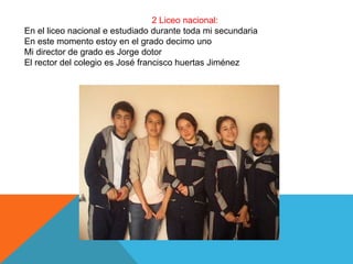 2 Liceo nacional:
En el liceo nacional e estudiado durante toda mi secundaria
En este momento estoy en el grado decimo uno
Mi director de grado es Jorge dotor
El rector del colegio es José francisco huertas Jiménez
 