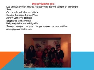 Mis compañeros son :
Los amigos con los cuales me paso casi todo el tiempo en el colegio
Son:
Cruz maría valdelamar batista
Cristian francisco franco Páez
Jenny Catherine Benítez
Stephanie pinilla Florián
Kelly Alejandra peña delgadillo
Son con los que mas paso tiempo tanto en recreos salidas
pedagógicas fiestas etc.
 