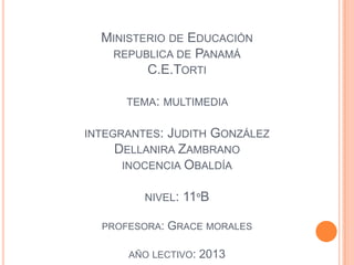 MINISTERIO DE EDUCACIÓN
REPUBLICA DE PANAMÁ
C.E.TORTI
TEMA: MULTIMEDIA
INTEGRANTES: JUDITH GONZÁLEZ
DELLANIRA ZAMBRANO
INOCENCIA OBALDÍA
NIVEL: 11ºB
PROFESORA: GRACE MORALES
AÑO LECTIVO: 2013
 