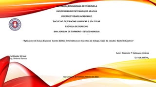 REPÚBLICA BOLIVARIANA DE VENEZUELA
UNIVERSIDAD BICENTENARIA DE ARAGUA
VICERRECTORADO ACADEMICO
FACULTAD DE CIENCIAS JURIDICAS Y POLITICAS
ESCUELA DE DERECHO
SAN JOAQUIN DE TURMERO - ESTADO ARAGUA
Autor: Alejandro T. Velásquez Jiménez
CI: V-26.369.745,
"Aplicación de la Ley Especial Contra Delitos Informáticos en los sitios de trabajo. Caso de estudio: Sector Educativo"
San Joaquín de Turmero, febrero de 2023
Facilitador Virtual
Ing. Mirlenis Ramos
 