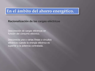En el ámbito del ahorro energético.
Desconexión de cargas eléctricas en
función del consumo eléctrico.
Desconecta una o varias líneas o circuitos
eléctricos cuando la energía eléctrica es
superior a la potencia contratada.
Racionalización de las cargas eléctricas
 