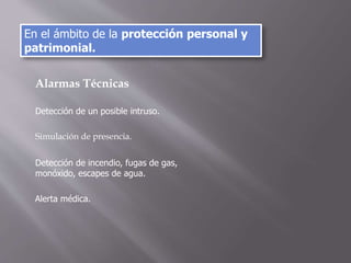 Alarmas Técnicas
Detección de un posible intruso.
Simulación de presencia.
Detección de incendio, fugas de gas,
monóxido, escapes de agua.
Alerta médica.
En el ámbito de la protección personal y
patrimonial.
 