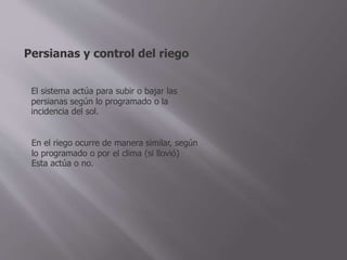 Persianas y control del riego
El sistema actúa para subir o bajar las
persianas según lo programado o la
incidencia del sol.
En el riego ocurre de manera similar, según
lo programado o por el clima (si llovió)
Esta actúa o no.
 