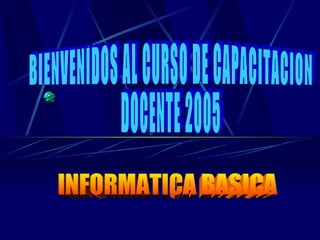 INFORMATICA BASICA BIENVENIDOS AL CURSO DE CAPACITACION DOCENTE 2005 