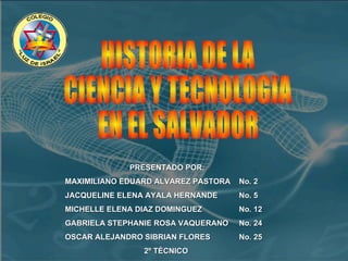 HISTORIA DE LA  CIENCIA Y TECNOLOGIA  EN EL SALVADOR PRESENTADO POR: MAXIMILIANO EDUARD ALVAREZ PASTORA  No. 2 JACQUELINE ELENA AYALA HERNANDE  No. 5 MICHELLE ELENA DIAZ DOMINGUEZ  No. 12 GABRIELA STEPHANIE ROSA VAQUERANO  No. 24  OSCAR ALEJANDRO SIBRIAN FLORES  No. 25 2º TÉCNICO   
