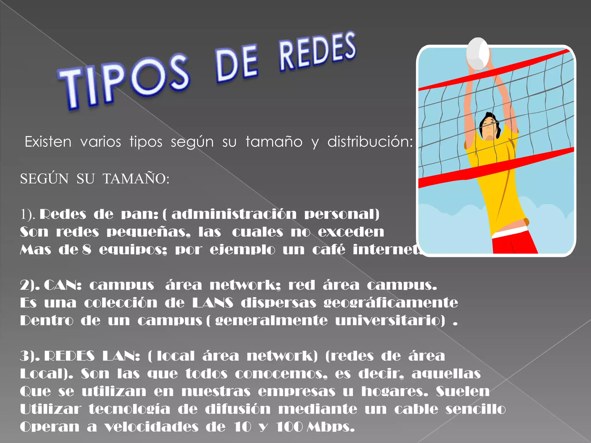 TIPOS  DE  REDESExisten  varios  tipos  según  su  tamaño  y  distribución:SEGÚN  SU  TAMAÑO:1).Redes  de  pan: ( administración  personal)Son  redes  pequeñas,  las   cuales  no  exceden  Mas  de 8  equipos;  por  ejemplo  un  café  internet.2). CAN:  campus   área  network;  red  área  campus. Es  una  colección  de  LANS  dispersas  geográficamenteDentro  de  un  campus ( generalmente  universitario)  .3). REDES  LAN:  ( local  área  network)  (redes  de  área  Local). Son  las  que  todos  conocemos,  es  decir,  aquellasQue  se  utilizan  en  nuestras  empresas  u  hogares.  SuelenUtilizar  tecnología  de  difusión  mediante  un  cable  sencilloOperan  a  velocidades  de  10  y  100 Mbps.