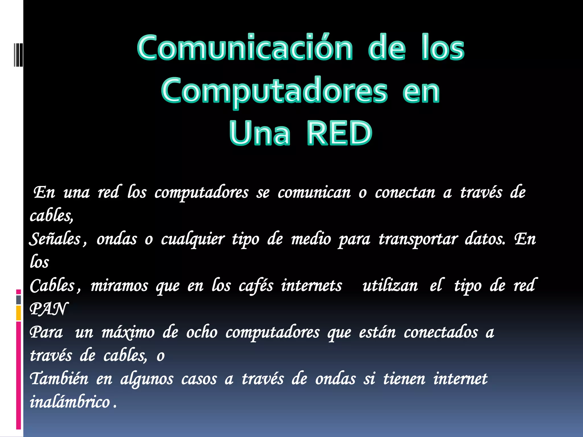 Comunicación  de  losComputadores  enUna  REDEn  una  red  los  computadores  se  comunican  o  conectan  a  través  de  cables, Señales ,  ondas  o  cualquier  tipo  de  medio  para  transportar  datos.  En  los  Cables ,  miramos  que  en  los  cafés  internets     utilizan   el   tipo  de  red  PAN  Para   un  máximo  de  ocho  computadores  que  están  conectados  a  través  de  cables,  oTambién  en  algunos  casos  a  través  de  ondas  si  tienen  internet  inalámbrico .    