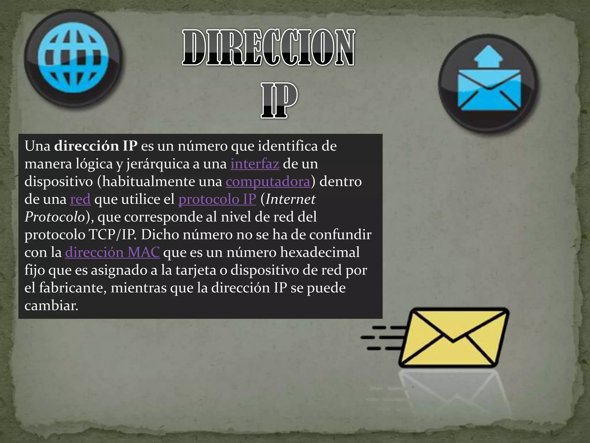 DIRECCION  IPUna dirección IP es un número que identifica de manera lógica y jerárquica a una interfaz de un dispositivo (habitualmente una computadora) dentro de una red que utilice el protocolo IP (Internet Protocolo), que corresponde al nivel de red del protocolo TCP/IP. Dicho número no se ha de confundir con la dirección MAC que es un número hexadecimal fijo que es asignado a la tarjeta o dispositivo de red por el fabricante, mientras que la dirección IP se puede cambiar.