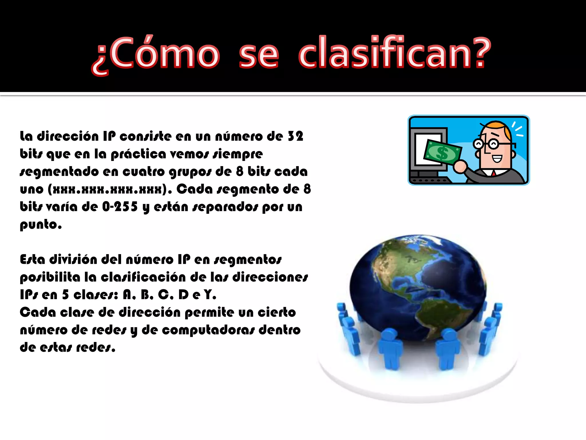 ¿Cómo  se  clasifican?La dirección IP consiste en un número de 32 bits que en la práctica vemos siempre segmentado en cuatro grupos de 8 bits cada uno (xxx.xxx.xxx.xxx). Cada segmento de 8 bits varía de 0-255 y están separados por un punto. Esta división del número IP en segmentos posibilita la clasificación de las direcciones IPs en 5 clases: A, B, C, D e Y. Cada clase de dirección permite un cierto número de redes y de computadoras dentro de estas redes. 