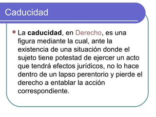 Caducidad
La caducidad, en Derecho, es una
figura mediante la cual, ante la
existencia de una situación donde el
sujeto tiene potestad de ejercer un acto
que tendrá efectos jurídicos, no lo hace
dentro de un lapso perentorio y pierde el
derecho a entablar la acción
correspondiente.
 
