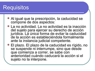 Requisitos
 Al igual que la prescripción, la caducidad se
compone de dos aspectos:
 La no actividad. La no actividad es la inacción
del sujeto para ejercer su derecho de acción
jurídica. Lá única forma de evitar la caducidad
de la acción es estableciéndola formalmente
ante la instancia judicial competente.
 El plazo. El plazo de la caducidad es rígido, no
se suspende ni interrumpe, sino que desde
que comienza a correr, se sabe con
anterioridad cuándo caducará la acción si el
sujeto no la interpone.
 