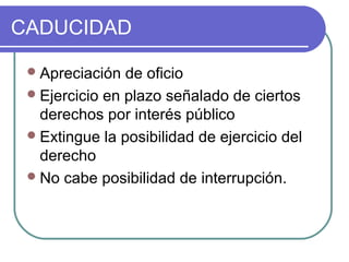 CADUCIDAD
Apreciación de oficio
Ejercicio en plazo señalado de ciertos
derechos por interés público
Extingue la posibilidad de ejercicio del
derecho
No cabe posibilidad de interrupción.
 