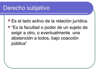 Derecho subjetivo
Es el lado activo de la relación jurídica.
“Es la facultad o poder de un sujeto de
exigir a otro, o eventualmente una
abstención a todos, bajo coacción
pública”
 