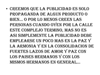 CREEMOS QUE LA PUBLICIDAD ES SOLO PROPAGANDA DE ALGUN PRODUCTO O BIEN… O POR LO MENOS CREEN LAS PERSONAS CUANDO OYEN POR LA CALLE ESTE COMPLEJO TERMINO, MAS NO ES ASI SIMPLEMENTE LA PUBLICIDAD DEBE EMPLEARSE UN POCO MAS EN LA PAZ Y LA ARMONIA Y EN LA CONSOLIDACION DE FUERTES LAZOS DE AMOR Y PAZ CON LOS PAISES HERMANOS Y CON LOS MISMOS HERMANOS EN GENERAL…