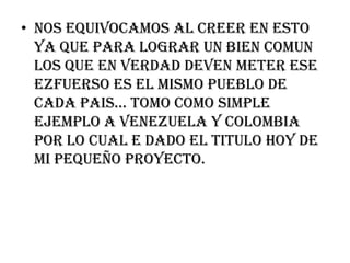 NOS EQUIVOCAMOS AL CREER EN ESTO YA QUE PARA LOGRAR UN BIEN COMUN LOS QUE EN VERDAD DEVEN METER ESE EZFUERSO ES EL MISMO PUEBLO DE CADA PAIS… TOMO COMO SIMPLE EJEMPLO A VENEZUELA Y COLOMBIA POR LO CUAL E DADO EL TITULO HOY DE MI PEQUEÑO PROYECTO.
