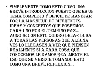 SIMPLEMENTE TOMO ESTO COMO UNA BREVE INTRODUCCION PUESTO QUE ES UN TEMA COMPLEJO Y DIFICIL DE MANEJAR POR LA MAGNITUD DE DIFERENTES IDEAS Y CONCEPTOS QUE POSEEMOS CADA UNO POR EL TEMRINO PAZ… AUNQUE CON ESTO QUIERO DEJAR DUDA A TODAS LAS PERSONAS QUE ALGUNA VES LO LLEGASEN A VER QUE PIENSEN REALMENTE SI A CADA COSA QUE CONOCEMOS LE DAMOS REALMENTE EL USO QUE SE MERECE TOMANDO ESTO COMO UNA BREVE REFLEXION…