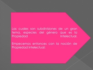 Las cuales son subdivisiones de un gran tema, especies del género que es la Propiedad Intelectual.Empecemos entonces con la noción de Propiedad Intelectual: