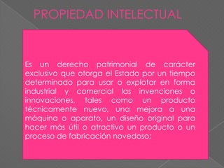 PROPIEDAD INTELECTUALEs un derecho patrimonial de carácter exclusivo que otorga el Estado por un tiempo determinado para usar o explotar en forma industrial y comercial las invenciones o innovaciones, tales como un producto técnicamente nuevo, una mejora a una máquina o aparato, un diseño original para hacer más útil o atractivo un producto o un proceso de fabricación novedoso;