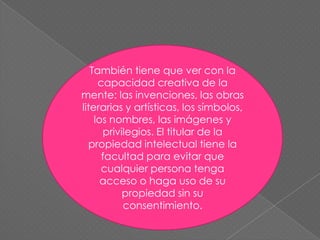 También tiene que ver con la capacidad creativa de la mente: las invenciones, las obras literarias y artísticas, los símbolos, los nombres, las imágenes y privilegios. El titular de la propiedad intelectual tiene la facultad para evitar que cualquier persona tenga acceso o haga uso de su propiedad sin su consentimiento.