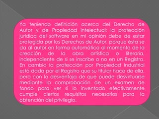 Ya teniendo definición acerca del Derecho de Autor y de Propiedad Intelectual; la protección jurídica del software en mi opinión debe de estar protegida por los Derechos de Autor, porque ésta se da al autor en forma automática al momento de la creación de la obra artística o literaria, independiente de si se inscribe o no en un Registro. En cambio la protección por Propiedad Industrial está dada por el Registro que su titular hace de ella, pero con la desventaja de que puede desvirtuarse mediante la comprobación de un examen de fondo para ver si lo inventado efectivamente cumple ciertos requisitos necesarios para la obtención del privilegio.