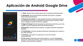 10
• 1. Titulo: Nombre de la carpeta dentro de la unidad de almacenamiento
• 2. Búsqueda: Nos permite realizar búsqueda de archivos o carpetas
dentro del almacenamiento.
• 3. Opciones de unidad: en este apartado tenemos a diferentes opciones
de unidad de entre lo que se destaca las opciones para compartir, editar,
mover, detalles y eliminar archivos y carpetas.
• 4 Pagina Principal: Permite visualizar los elementos recientes que se han
creado o se han modificado dentro del almacenamiento.
• 5 Destacado: Apartado donde podemos visualizar elementos añadidos a
favoritos.
• 6. Compartidos: Permite visualizar elementos compartidos por nosotros y
por otras personas.
• 7. Archivos: esta opción nos devuelve a la raíz del nuestro
almacenamiento.
• 8 Crear nuevo: Este botón te permite acceder a un menú desplegable
para crear nuevos documentos, nuevas hojas de cálculo, presentaciones,
carpetas, subir archivos y carpetas.
Aplicación de Android Google Drive
1 2 3
4 5 6 7
8
 