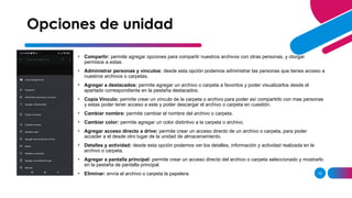12
Opciones de unidad
• Compartir: permite agregar opciones para compartir nuestros archivos con otras personas, y otorgar
permisos a estas.
• Administrar personas y vínculos: desde esta opción podemos administrar las personas que tienes acceso a
nuestros archivos o carpetas.
• Agregar a destacados: permite agregar un archivo o carpeta a favoritos y poder visualizarlos desde el
apartado correspondiente en la pestaña destacados.
• Copia Vinculo: permite crear un vinculo de la carpeta o archivo para poder así compartirlo con mas personas
y estas poder tener acceso a este y poder descargar el archivo o carpeta en cuestión.
• Cambiar nombre: permite cambiar el nombre del archivo o carpeta.
• Cambiar color: permite agregar un color distintivo a la carpeta o archivo.
• Agregar acceso directo a drive: permite crear un acceso directo de un archivo o carpeta, para poder
acceder a el desde otro lugar de la unidad de almacenamiento.
• Detalles y actividad: desde esta opción podemos ver los detalles, información y actividad realizada en le
archivo o carpeta.
• Agregar a pantalla principal: permite crear un acceso directo del archivo o carpeta seleccionado y mostrarlo
en la pestaña de pantalla principal.
• Eliminar: envía el archivo o carpeta la papelera.
 