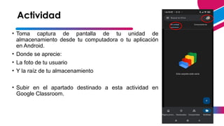 Actividad
• Toma captura de pantalla de tu unidad de
almacenamiento desde tu computadora o tu aplicación
en Android.
• Donde se aprecie:
• La foto de tu usuario
• Y la raíz de tu almacenamiento
• Subir en el apartado destinado a esta actividad en
Google Classroom.
13
 