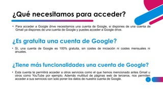 3
• Para acceder a Google drive necesitamos una cuenta de Google, si dispones de una cuenta de
Gmail ya dispones de una cuenta de Google y puedes acceder a Google drive.
¿Qué necesitamos para acceder?
¿Es gratuita una cuenta de Google?
• Sí, una cuenta de Google es 100% gratuita, sin costes de iniciación ni costes mensuales ni
anuales.
¿Tiene más funcionalidades una cuenta de Google?
• Esta cuenta te permitirá acceder a otros servicios como el que hemos mencionado antes Gmail u
otros como YouTube por ejemplo. Además multitud de páginas web de terceros, nos permiten
acceder a sus servicios con solo poner los datos de nuestra cuenta de Google.
 