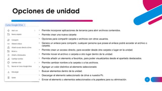 AGREGAR UN PIE DE PÁGINA 9
• Permite incorporar aplicaciones de terceros para abrir archivos contenidos.
• Permite crear una nueva carpeta
• Opciones para compartir carpeta o archivos con otros usuarios.
• Genera un enlace para compartir, cualquier persona que posea el enlace podrá acceder al archivo o
carpeta.
• Permite crear un acceso directo, para acceder desde otra carpeta o lugar en la unidad.
• Permite mover el archivo o carpeta a otro lugar dentro de la unidad.
• Permite añadir un elemento a favoritos, para poder visualizarlos desde el apartado destacados.
• Permite cambiar nombre a la carpeta o a los archivos.
• Agregar un color distintivo al elemento seleccionado
• Buscar elementos dentro de la unidad.
• Descargar el elemento seleccionado de drive a nuestra Pc
• Enviar el elemento o elementos seleccionados a la papelera para su eliminación.
Opciones de unidad
 