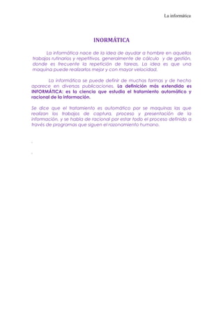 La informática

INORMÁTICA
La informática nace de la idea de ayudar a hombre en aquellos
trabajos rutinarios y repetitivos, generalmente de cálculo y de gestión,
donde es frecuente la repetición de tareas. La idea es que una
maquina puede realizarlos mejor y con mayor velocidad.
La informática se puede definir de muchas formas y de hecho
aparece en diversas publicaciones. La definición más extendida es
INFORMÁTICA: es la ciencia que estudia el tratamiento automático y
racional de la información.
Se dice que el tratamiento es automático por se maquinas las que
realizan los trabajos de captura, proceso y presentación de la
información, y se habla de racional por estar todo el proceso definido a
través de programas que siguen el razonamiento humano.
.
.

 