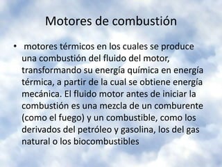 Motores de combustión motores térmicos en los cuales se produce una combustión del fluido del motor, transformando su energía química en energía térmica, a partir de la cual se obtiene energía mecánica. El fluido motor antes de iniciar la combustión es una mezcla de un comburente (como el fuego) y un combustible, como los derivados del petróleo y gasolina, los del gas natural o los biocombustibles