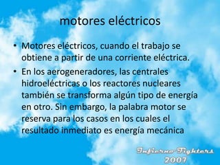 motores eléctricosMotores eléctricos, cuando el trabajo se obtiene a partir de una corriente eléctrica.En los aerogeneradores, las centrales hidroeléctricas o los reactores nucleares también se transforma algún tipo de energía en otro. Sin embargo, la palabra motor se reserva para los casos en los cuales el resultado inmediato es energía mecánica