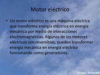 Motor eléctricoUn motor eléctrico es una máquina eléctrica que transforma energía eléctrica en energía mecánica por medio de interacciones electromagnéticas. Algunos de los motores eléctricos son reversibles, pueden transformar energía mecánica en energía eléctrica funcionando como generadores.