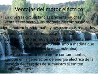 Ventajas del motor eléctricoEn diversas circunstancias presenta muchas ventajas respecto a los motores de combustión:.igual potencia, su tamaño y peso son más reducidos.Se pueden construir de cualquier tamaño..Su rendimiento es muy elevado (típicamente en torno al 75%, aumentando el mismo a medida que se incrementa la potencia de la máquina).Este tipo de motores no emite contaminantes, aunque en la generación de energía eléctrica de la mayoría de las redes de suministro si emiten contaminantes