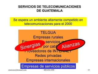 SERVICIOS DE TELECOMUNICACIONES
                    DE GUATEMALA

     Se espera un ambiente altamente competido en
           telecomunicaciones para el 2000

                       TELGUA
                   Empresas rurales
              Empresas de servicios móviles
                     TV por cable
               Proveedores de INTERNET
                    Redes privadas
                Empresas internacionales
             Empresas de servicios públicos
omoreno@hotmail.com       408.656.2498              15
 