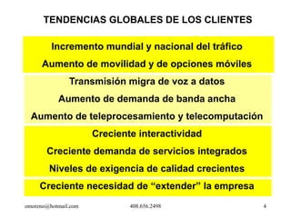TENDENCIAS GLOBALES DE LOS CLIENTES

         Incremento mundial y nacional del tráfico
      Aumento de movilidad y de opciones móviles
               Transmisión migra de voz a datos
           Aumento de demanda de banda ancha
  Aumento de teleprocesamiento y telecomputación
                      Creciente interactividad
       Creciente demanda de servicios integrados
        Niveles de exigencia de calidad crecientes
     Creciente necesidad de “extender” la empresa
omoreno@hotmail.com           408.656.2498           4
 
