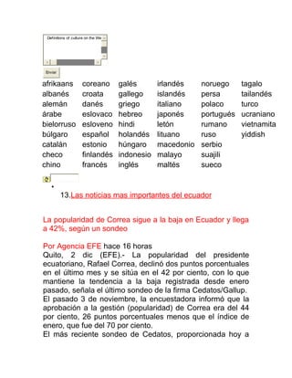 Definitions of culture on the We




 Enviar


afrikaans            coreano        galés       irlandés    noruego     tagalo
albanés              croata         gallego     islandés    persa       tailandés
alemán               danés          griego      italiano    polaco      turco
árabe                eslovaco       hebreo      japonés     portugués   ucraniano
bielorruso           esloveno       hindi       letón       rumano      vietnamita
búlgaro              español        holandés    lituano     ruso        yiddish
catalán              estonio        húngaro     macedonio   serbio
checo                finlandés      indonesio   malayo      suajili
chino                francés        inglés      maltés      sueco

    •

          13.Las noticias mas importantes del ecuador


La popularidad de Correa sigue a la baja en Ecuador y llega
a 42%, según un sondeo

Por Agencia EFE hace 16 horas
Quito, 2 dic (EFE).- La popularidad del presidente
ecuatoriano, Rafael Correa, declinó dos puntos porcentuales
en el último mes y se sitúa en el 42 por ciento, con lo que
mantiene la tendencia a la baja registrada desde enero
pasado, señala el último sondeo de la firma Cedatos/Gallup.
El pasado 3 de noviembre, la encuestadora informó que la
aprobación a la gestión (popularidad) de Correa era del 44
por ciento, 26 puntos porcentuales menos que el índice de
enero, que fue del 70 por ciento.
El más reciente sondeo de Cedatos, proporcionada hoy a
 