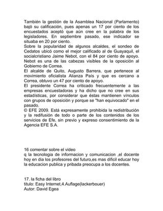También la gestión de la Asamblea Nacional (Parlamento)
bajó su calificación, pues apenas un 17 por ciento de los
encuestados aceptó que aún cree en la palabra de los
legisladores. En septiembre pasado, ese indicador se
situaba en 20 por ciento.
Sobre la popularidad de algunos alcaldes, el sondeo de
Cedatos ubicó como el mejor calificado al de Guayaquil, el
socialcristiano Jaime Nebot, con el 84 por ciento de apoyo.
Nebot es una de las cabezas visibles de la oposición al
Gobierno de Correa.
El alcalde de Quito, Augusto Barrera, que pertenece al
movimiento oficialista Alianza País y que es cercano a
Correa, obtuvo un 47 por ciento de apoyo.
El presidente Correa ha criticado frecuentemente a las
empresas encuestadoras y ha dicho que no cree en sus
estadísticas, por considerar que éstas mantienen vínculos
con grupos de oposición y porque se "han equivocado" en el
pasado.
© EFE 2009. Está expresamente prohibida la redistribución
y la redifusión de todo o parte de los contenidos de los
servicios de Efe, sin previo y expreso consentimiento de la
Agencia EFE S.A.




16 comentar sobre el video
q la tecnologia de informacion y comunicacion ,el docente
hoy en dia los profesores del futuro,es mas dificil educar hoy
la educacion publica y pribada preocupa a los docentes.


17. la ficha del libro
titulo: Easy Internet,4.Auflage(lackerbouer)
Autor: David Egea
 