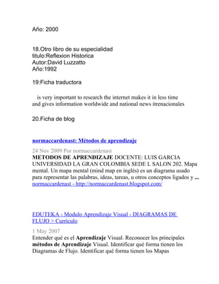 Año: 2000


18.Otro libro de su especialidad
titulo:Reflexion Historica
Autor:David Luzzatto
Año:1992

19:Ficha traductora

  is very important to research the internet makes it in less time
and gives information worldwide and national news itrenacionales

20.Ficha de blog


normaccardenast: Métodos de aprendizaje
24 Nov 2009 Por normaccardenast
METODOS DE APRENDIZAJE DOCENTE: LUIS GARCIA
UNIVERSIDAD LA GRAN COLOMBIA SEDE L SALON 202. Mapa
mental. Un mapa mental (mind map en inglés) es un diagrama usado
para representar las palabras, ideas, tareas, u otros conceptos ligados y ...
normaccardenast - http://normaccardenast.blogspot.com/




EDUTEKA - Modulo Aprendizaje Visual - DIAGRAMAS DE
FLUJO > Currículo
1 May 2007
Entender qué es el Aprendizaje Visual. Reconocer los principales
métodos de Aprendizaje Visual. Identificar qué forma tienen los
Diagramas de Flujo. Identificar qué forma tienen los Mapas
 