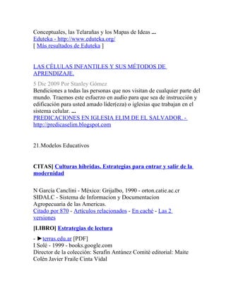 Conceptuales, las Telarañas y los Mapas de Ideas ...
Eduteka - http://www.eduteka.org/
[ Más resultados de Eduteka ]


LAS CÉLULAS INFANTILES Y SUS MÉTODOS DE
APRENDIZAJE.
5 Dic 2009 Por Stanley Gómez
Bendiciones a todas las personas que nos visitan de cualquier parte del
mundo. Traemos este esfuerzo en audio para que sea de instrucción y
edificación para usted amado líder(eza) o iglesias que trabajan en el
sistema celular. ...
PREDICACIONES EN IGLESIA ELIM DE EL SALVADOR. -
http://predicaselim.blogspot.com


21.Modelos Educativos


CITAS] Culturas híbridas. Estrategias para entrar y salir de la
modernidad

N García Canclini - México: Grijalbo, 1990 - orton.catie.ac.cr
SIDALC - Sistema de Informacion y Documentacion
Agropecuaria de las Americas.
Citado por 870 - Artículos relacionados - En caché - Las 2
versiones
[LIBRO] Estrategias de lectura
- ►terras.edu.ar [PDF]
I Solé - 1999 - books.google.com
Director de la colección: Serafín Antúnez Comité editorial: Maite
Colén Javier Fraile Cinta Vidal
 