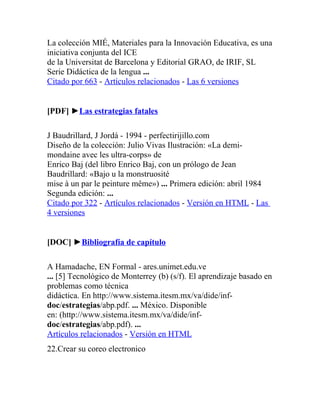 La colección MIÉ, Materiales para la Innovación Educativa, es una
iniciativa conjunta del ICE
de la Universitat de Barcelona y Editorial GRAO, de IRIF, SL
Serie Didáctica de la lengua ...
Citado por 663 - Artículos relacionados - Las 6 versiones


[PDF] ►Las estrategias fatales

J Baudrillard, J Jordá - 1994 - perfectirijillo.com
Diseño de la colección: Julio Vivas Ilustración: «La demi-
mondaine avec les ultra-corps» de
Enrico Baj (del libro Enrico Baj, con un prólogo de Jean
Baudrillard: «Bajo u la monstruosité
mise à un par le peinture même») ... Primera edición: abril 1984
Segunda edición: ...
Citado por 322 - Artículos relacionados - Versión en HTML - Las
4 versiones


[DOC] ►Bibliografía de capítulo

A Hamadache, EN Formal - ares.unimet.edu.ve
... [5] Tecnológico de Monterrey (b) (s/f). El aprendizaje basado en
problemas como técnica
didáctica. En http://www.sistema.itesm.mx/va/dide/inf-
doc/estrategias/abp.pdf. ... México. Disponible
en: (http://www.sistema.itesm.mx/va/dide/inf-
doc/estrategias/abp.pdf). ...
Artículos relacionados - Versión en HTML
22.Crear su coreo electronico
 