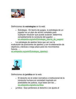 Definiciones de estrategias en la web:
     •  Estrategia - En teoría de juegos, la estrategia de un
        jugador es un plan de acción completo para
        cualquier situación que pueda acaecer; determina
        completamente la conducta del jugador. ...
        es.wikipedia.org/wiki/Estrategia_(teoría_de_juegos)
•    La estrategia de ajedrez tiene que ver con la
evaluación de posiciones de ajedrez y con la elaboración de
objetivos y tácticas a largo plazo para los movimientos
futuros. ...
es.wikipedia.org/wiki/Estrategia_(ajedrez)




Definiciones de juridica en la web:
     •  El derecho es el orden normativo e institucional de la
        conducta humana en sociedad inspirado en
        postulados de justicia, cuya base son las ...
        es.wikipedia.org/wiki/Jurídica
•    jurídico - Que pertenece al derecho o se ajusta al
 