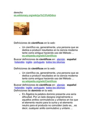 derecho
es.wiktionary.org/wiki/jur%C3%ADdico




Definiciones de cientificos en la web:
     • Un científico es, generalmente, una persona que se
       dedica a producir resultados en la ciencia moderna
       tanto como antigua haciendo uso del Método ...
       es.wikipedia.org/wiki/Científicos
Buscar definiciones de cientificos en: alemán español
holandés inglés portugués todos los idiomas

Definiciones de cientificos en la web:
     •  Un científico es, generalmente, una persona que se
        dedica a producir resultados en la ciencia moderna
        tanto como antigua haciendo uso del Método ...
        es.wikipedia.org/wiki/Científicos
Buscar definiciones de cientificos en: alemán español
holandés inglés portugués todos los idiomas
Definiciones de dominio en la web:
     • En Álgebra la palabra dominio presenta una seria
        dificultad. Por un lado designa originalmente a
        aquellos anillos conmutativos y unitarios en los que
        el elemento neutro para la suma y el elemento
        neutro para el producto no coinciden (esto es, , es
        decir, cualquier anillo conmutativo y unitario ...
 
