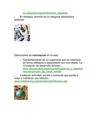 es.wikipedia.org/wiki/Dominio_(álgebra)
•     En biología, dominio es la categoría taxonómica
atribuida




Definiciones de vinculacion en la web:
     •  Comportamiento de un organismo que se relaciona
        en forma afiliatoria o dependiente con otro objeto. La
        vinculación se desarrolla durante ...
        www.aboutourkids.org/espanol/trastornos_y_tratamie
        ntos/diccionario_de_salud_mental
•    Cualquier actividad, acción o conducta que ayude a
crear o mantener una relación.
www.childtrauma.org/ctamaterials/Glosario.asp
 