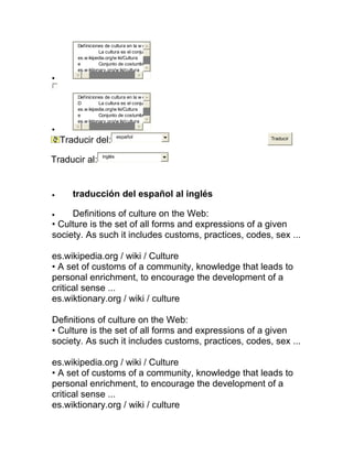 Definiciones de cultura en la w e
                   La cultura es el conju
        es.w ikipedia.org/w iki/Cultura
        e          Conjunto de costumbr
        es.w iktionary.org/w iki/cultura
•


        Definiciones de cultura en la w e
        D          La cultura es el conju
        es.w ikipedia.org/w iki/Cultura
        e          Conjunto de costumbr
        es.w iktionary.org/w iki/cultura
•
                             español
    Traducir del:                                      Traducir


                    inglés
Traducir al:


•      traducción del español al inglés

•    Definitions of culture on the Web:
• Culture is the set of all forms and expressions of a given
society. As such it includes customs, practices, codes, sex ...

es.wikipedia.org / wiki / Culture
• A set of customs of a community, knowledge that leads to
personal enrichment, to encourage the development of a
critical sense ...
es.wiktionary.org / wiki / culture

Definitions of culture on the Web:
• Culture is the set of all forms and expressions of a given
society. As such it includes customs, practices, codes, sex ...

es.wikipedia.org / wiki / Culture
• A set of customs of a community, knowledge that leads to
personal enrichment, to encourage the development of a
critical sense ...
es.wiktionary.org / wiki / culture
 